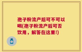 孢子粉流产后可不可以喝(孢子粉流产后可否饮用，解答在这里!)