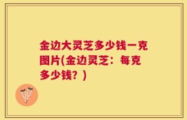 金边大灵芝多少钱一克图片(金边灵芝：每克多少钱？)