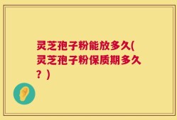灵芝孢子粉能放多久(灵芝孢子粉保质期多久？)