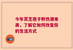 今年灵芝孢子粉热潮来袭，了解它如何改变你的生活方式