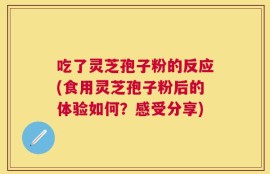 吃了灵芝孢子粉的反应(食用灵芝孢子粉后的体验如何？感受分享)