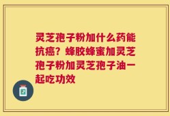 灵芝孢子粉加什么药能抗癌？蜂胶蜂蜜加灵芝孢子粉加灵芝孢子油一起吃功效