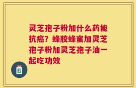 灵芝孢子粉加什么药能抗癌？蜂胶蜂蜜加灵芝孢子粉加灵芝孢子油一起吃功效