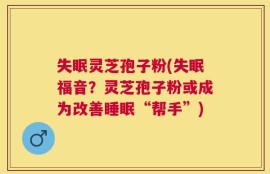 失眠灵芝孢子粉(失眠福音？灵芝孢子粉或成为改善睡眠“帮手”)