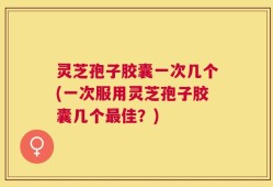 灵芝孢子胶囊一次几个(一次服用灵芝孢子胶囊几个最佳？)