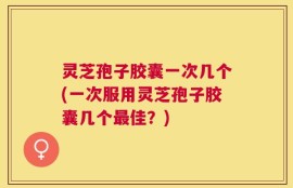 灵芝孢子胶囊一次几个(一次服用灵芝孢子胶囊几个最佳？)