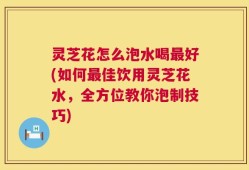 灵芝花怎么泡水喝最好(如何最佳饮用灵芝花水，全方位教你泡制技巧)