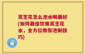 灵芝花怎么泡水喝最好(如何最佳饮用灵芝花水，全方位教你泡制技巧)