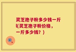 灵芝孢子粉多少钱一斤l(灵芝孢子粉价格，一斤多少钱？)