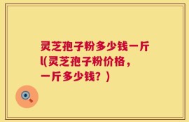 灵芝孢子粉多少钱一斤l(灵芝孢子粉价格，一斤多少钱？)
