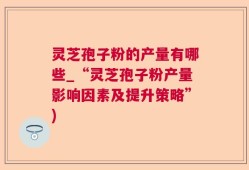 灵芝孢子粉的产量有哪些_“灵芝孢子粉产量影响因素及提升策略”)