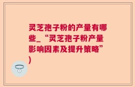 灵芝孢子粉的产量有哪些_“灵芝孢子粉产量影响因素及提升策略”)