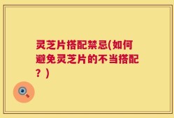 灵芝片搭配禁忌(如何避免灵芝片的不当搭配？)