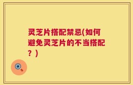 灵芝片搭配禁忌(如何避免灵芝片的不当搭配？)