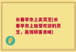 长春早市上卖灵芝(长春早市上极受欢迎的灵芝，赢得顾客青睐)