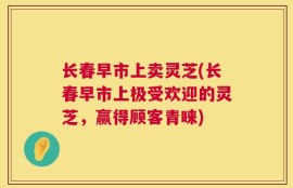 长春早市上卖灵芝(长春早市上极受欢迎的灵芝，赢得顾客青睐)