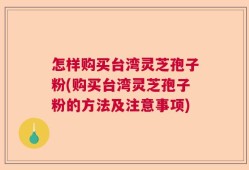 怎样购买台湾灵芝孢子粉(购买台湾灵芝孢子粉的方法及注意事项)
