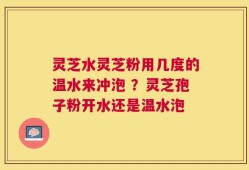 灵芝水灵芝粉用几度的温水来冲泡 ？灵芝孢子粉开水还是温水泡