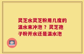 灵芝水灵芝粉用几度的温水来冲泡 ？灵芝孢子粉开水还是温水泡