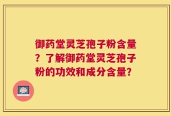 御药堂灵芝孢子粉含量？了解御药堂灵芝孢子粉的功效和成分含量？