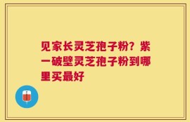 见家长灵芝孢子粉？紫一破壁灵芝孢子粉到哪里买最好