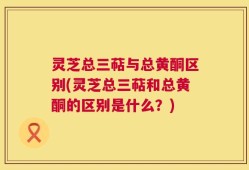 灵芝总三萜与总黄酮区别(灵芝总三萜和总黄酮的区别是什么？)