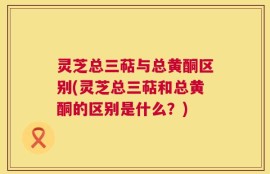 灵芝总三萜与总黄酮区别(灵芝总三萜和总黄酮的区别是什么？)