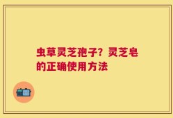 虫草灵芝孢子？灵芝皂的正确使用方法