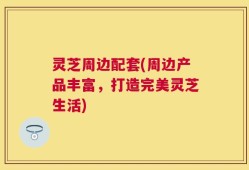灵芝周边配套(周边产品丰富，打造完美灵芝生活)