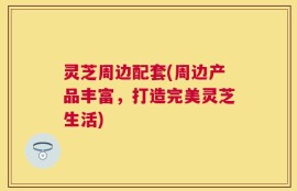 灵芝周边配套(周边产品丰富，打造完美灵芝生活)
