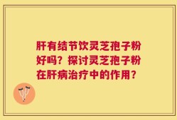肝有结节饮灵芝孢子粉好吗？探讨灵芝孢子粉在肝病治疗中的作用？