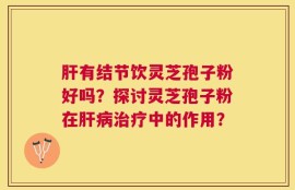 肝有结节饮灵芝孢子粉好吗？探讨灵芝孢子粉在肝病治疗中的作用？