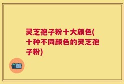 灵芝孢子粉十大颜色(十种不同颜色的灵芝孢子粉)