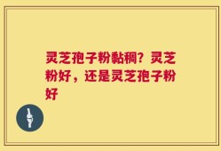 灵芝孢子粉黏稠？灵芝粉好，还是灵芝孢子粉好