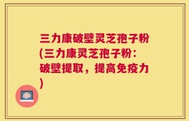 三力康破壁灵芝孢子粉(三力康灵芝孢子粉：破壁提取，提高免疫力)