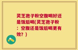 灵芝孢子粉空腹喝好还是饭后喝(灵芝孢子粉：空腹还是饭后喝更有效？)
