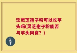 饮灵芝孢子粉可以吃芋头吗(灵芝孢子粉能否与芋头同食？)