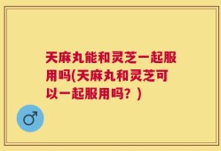 天麻丸能和灵芝一起服用吗(天麻丸和灵芝可以一起服用吗？)