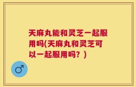 天麻丸能和灵芝一起服用吗(天麻丸和灵芝可以一起服用吗？)