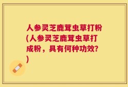 人参灵芝鹿茸虫草打粉(人参灵芝鹿茸虫草打成粉，具有何种功效？)