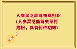 人参灵芝鹿茸虫草打粉(人参灵芝鹿茸虫草打成粉，具有何种功效？)