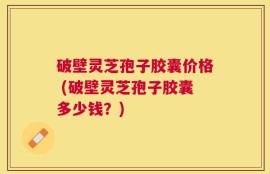 破壁灵芝孢子胶囊价格 (破壁灵芝孢子胶囊多少钱？)
