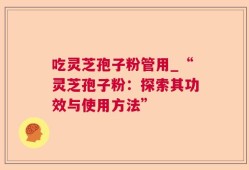 吃灵芝孢子粉管用_“灵芝孢子粉：探索其功效与使用方法”