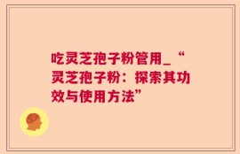 吃灵芝孢子粉管用_“灵芝孢子粉：探索其功效与使用方法”
