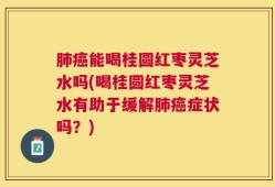 肺癌能喝桂圆红枣灵芝水吗(喝桂圆红枣灵芝水有助于缓解肺癌症状吗？)