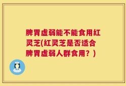 脾胃虚弱能不能食用红灵芝(红灵芝是否适合脾胃虚弱人群食用？)