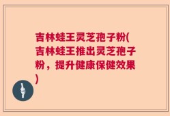 吉林蛙王灵芝孢子粉(吉林蛙王推出灵芝孢子粉，提升健康保健效果)