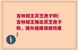吉林蛙王灵芝孢子粉(吉林蛙王推出灵芝孢子粉，提升健康保健效果)
