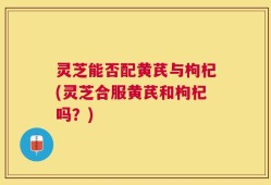 灵芝能否配黄芪与枸杞(灵芝合服黄芪和枸杞吗？)