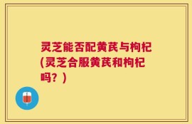 灵芝能否配黄芪与枸杞(灵芝合服黄芪和枸杞吗？)